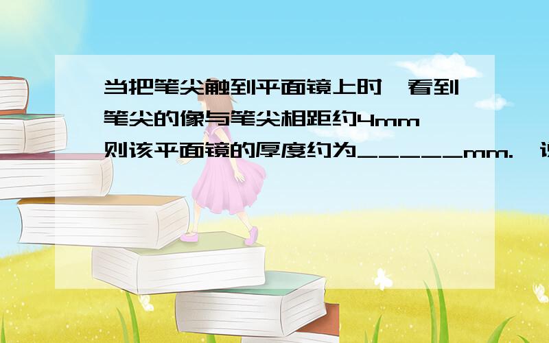 当把笔尖触到平面镜上时,看到笔尖的像与笔尖相距约4mm,则该平面镜的厚度约为_____mm.  说说 原因哦 答案我有的 谢了麻烦具体点 我学习不怎么好