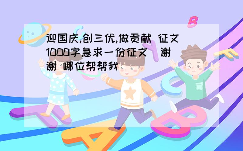 迎国庆,创三优,做贡献 征文1000字急求一份征文  谢谢 哪位帮帮我