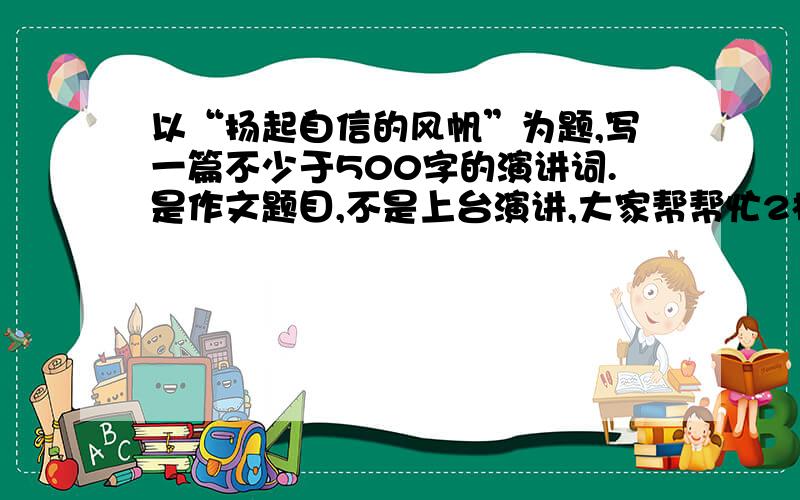 以“扬起自信的风帆”为题,写一篇不少于500字的演讲词.是作文题目,不是上台演讲,大家帮帮忙2楼去哪复制怎么多来啊,是老师布置的作业好不好,不是真的要去演讲