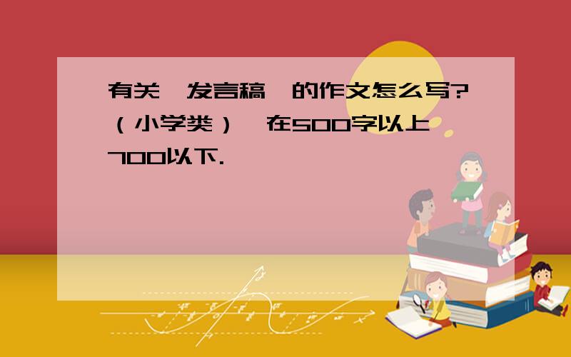 有关《发言稿》的作文怎么写?（小学类）,在500字以上,700以下.