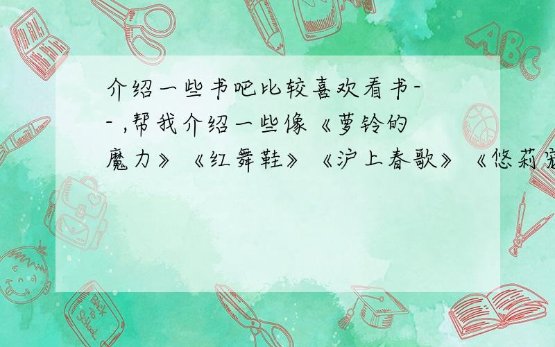 介绍一些书吧比较喜欢看书- - ,帮我介绍一些像《萝铃的魔力》《红舞鞋》《沪上春歌》《悠莉宠物店》差不多的书吧,