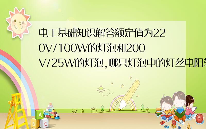 电工基础知识解答额定值为220V/100W的灯泡和200V/25W的灯泡,哪只灯泡中的灯丝电阻较大?哪只灯泡中的灯丝较粗.