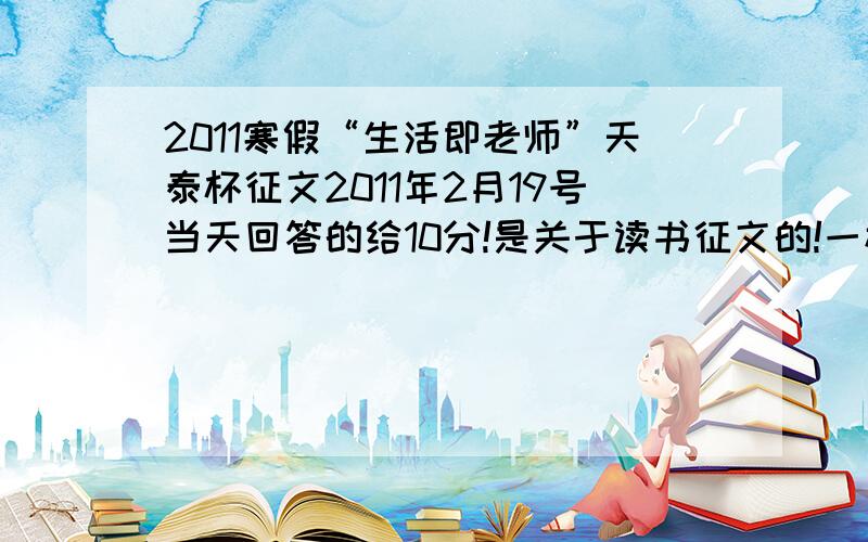 2011寒假“生活即老师”天泰杯征文2011年2月19号当天回答的给10分!是关于读书征文的!一楼没有按照我的规矩来,但是我又看了一遍,才发现是我看错了,一楼歪打正着!