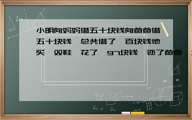 小明向妈妈借五十块钱向爸爸借五十块钱,总共借了一百块钱他买一双鞋,花了,97块钱,还了爸爸一块钱、还了妈妈一块钱.现在他还欠爸爸49欠妈妈49,49加49等于98.加自己1块、请问还有一块去那