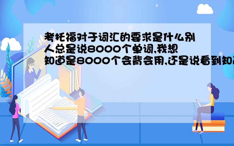 考托福对于词汇的要求是什么别人总是说8000个单词,我想知道是8000个会背会用,还是说看到知道意思就行.