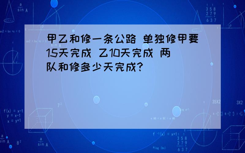 甲乙和修一条公路 单独修甲要15天完成 乙10天完成 两队和修多少天完成?