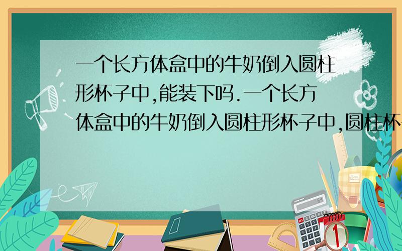 一个长方体盒中的牛奶倒入圆柱形杯子中,能装下吗.一个长方体盒中的牛奶倒入圆柱形杯子中,圆柱杯子的底直径是5cm,高是12cm.长方体盒中的牛奶净含量是250ml.