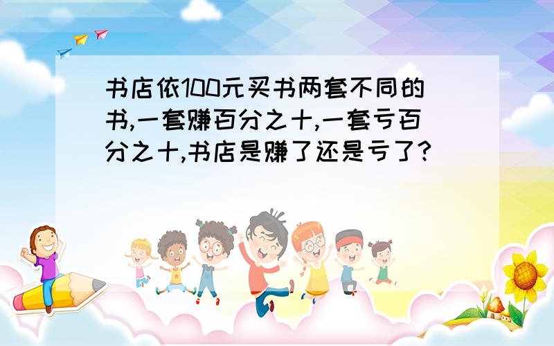 书店依100元买书两套不同的书,一套赚百分之十,一套亏百分之十,书店是赚了还是亏了?