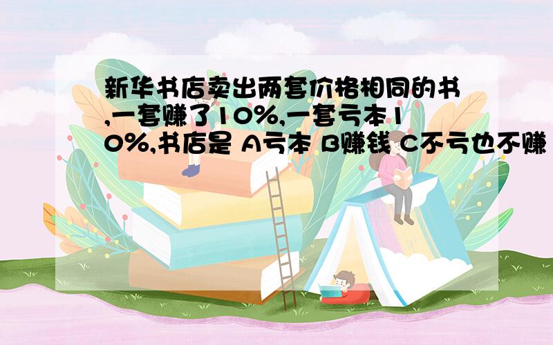 新华书店卖出两套价格相同的书,一套赚了10％,一套亏本10％,书店是 A亏本 B赚钱 C不亏也不赚 D无法判断急