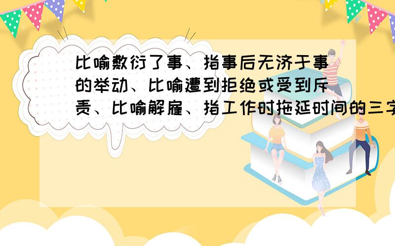 比喻敷衍了事、指事后无济于事的举动、比喻遭到拒绝或受到斥责、比喻解雇、指工作时拖延时间的三字词语分别是什么（急）!