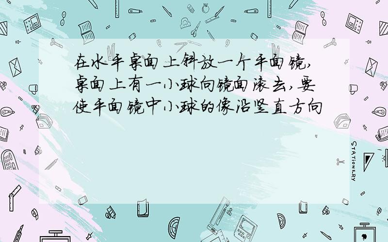 在水平桌面上斜放一个平面镜,桌面上有一小球向镜面滚去,要使平面镜中小球的像沿竖直方向