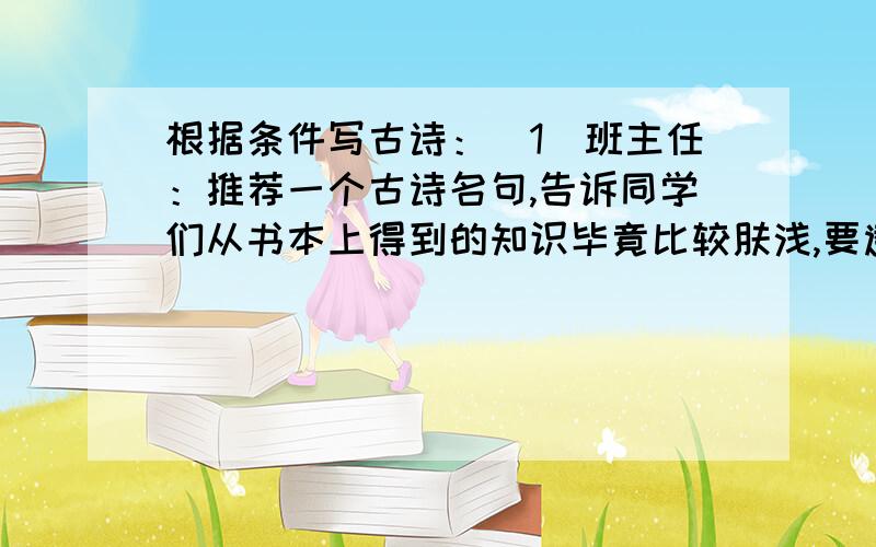 根据条件写古诗：（1）班主任：推荐一个古诗名句,告诉同学们从书本上得到的知识毕竟比较肤浅,要透彻地认识事物,还必须亲自实践.(2)班长：在给老师的纪念卡上,写上一个古诗名句,赞美他