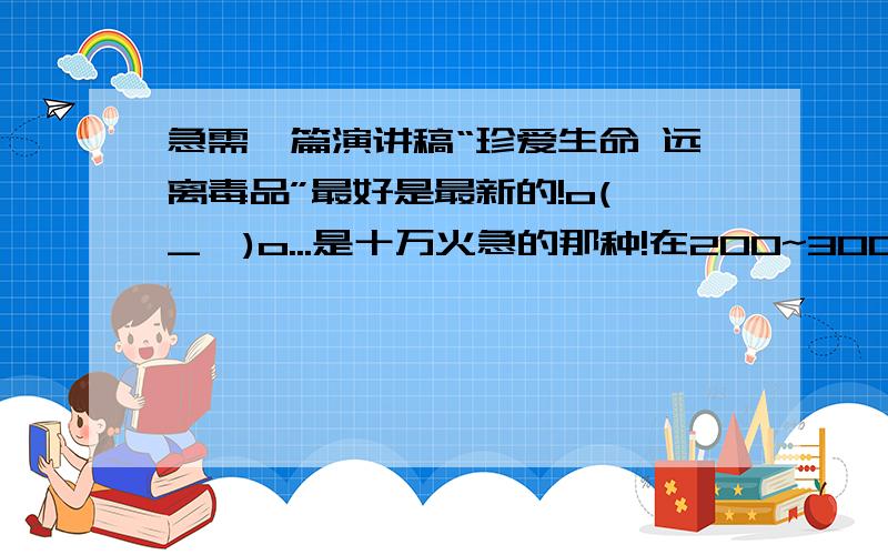 急需一篇演讲稿“珍爱生命 远离毒品”最好是最新的!o(∩_∩)o...是十万火急的那种!在200~300字之间