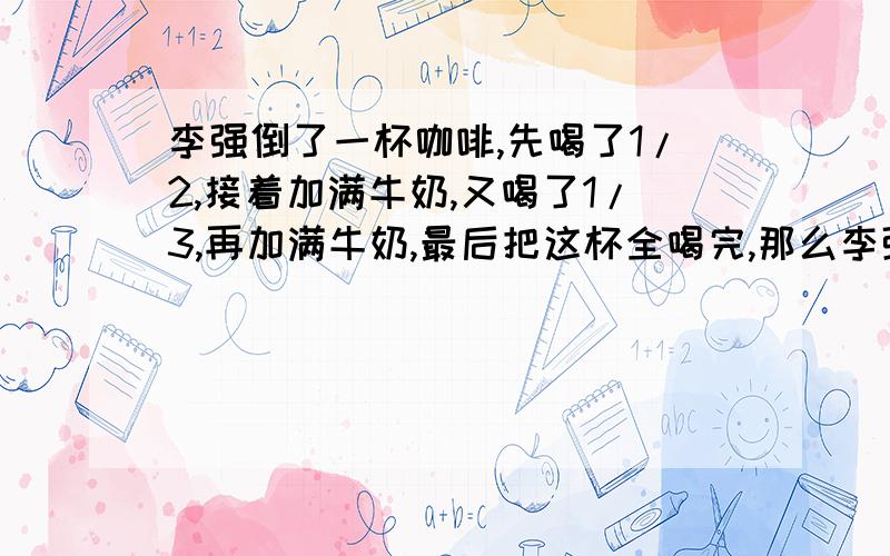 李强倒了一杯咖啡,先喝了1/2,接着加满牛奶,又喝了1/3,再加满牛奶,最后把这杯全喝完,那么李强喝的咖啡多,为什么?（主要回答为什么这个问题）