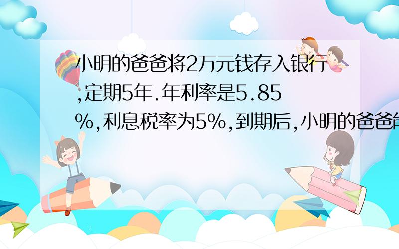 小明的爸爸将2万元钱存入银行,定期5年.年利率是5.85%,利息税率为5%,到期后,小明的爸爸能从银行取出（ ）元