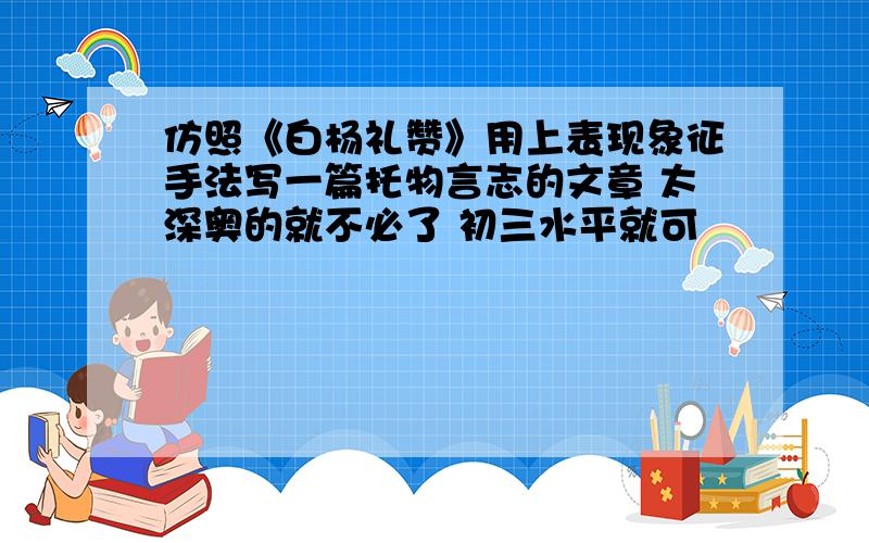 仿照《白杨礼赞》用上表现象征手法写一篇托物言志的文章 太深奥的就不必了 初三水平就可