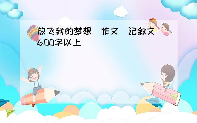 放飞我的梦想（作文）记叙文 600字以上