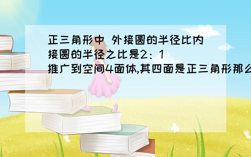 正三角形中 外接圆的半径比内接圆的半径之比是2：1   推广到空间4面体,其四面是正三角形那么这个外接圆和内接圆之比为多少?我怎么做出来是2：1我同学是3：1 到底那个啊？