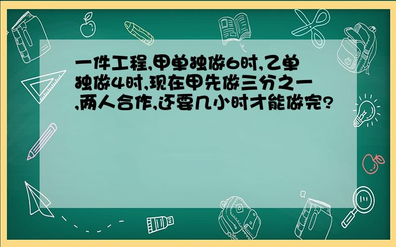 一件工程,甲单独做6时,乙单独做4时,现在甲先做三分之一,两人合作,还要几小时才能做完?