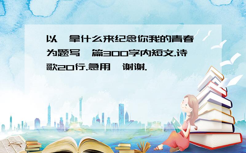 以《拿什么来纪念你我的青春》为题写一篇300字内短文.诗歌20行.急用,谢谢.