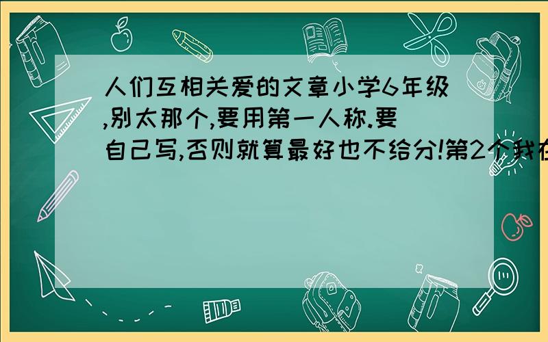 人们互相关爱的文章小学6年级,别太那个,要用第一人称.要自己写,否则就算最好也不给分!第2个我在网上看见过你这片作文,把李老师改王老师了吧!汗汗汗(10000个汗).........................汗,到最