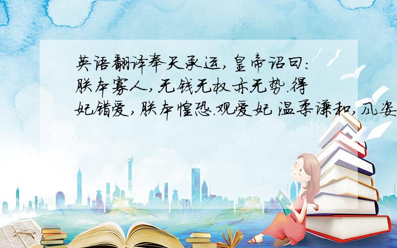 英语翻译奉天承运,皇帝诏曰：朕本寡人,无钱无权亦无势.得妃错爱,朕本惶恐.观爱妃 温柔谦和,风姿卓越 才貌无双名德皓贞 贤良淑德母仪天下 为天下女子之表率也今乃爱妃二六寿诞 亦乃朕