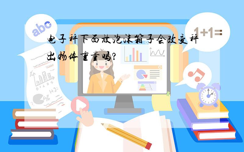 电子秤下面放泡沫箱子会改变秤出物体重量吗?