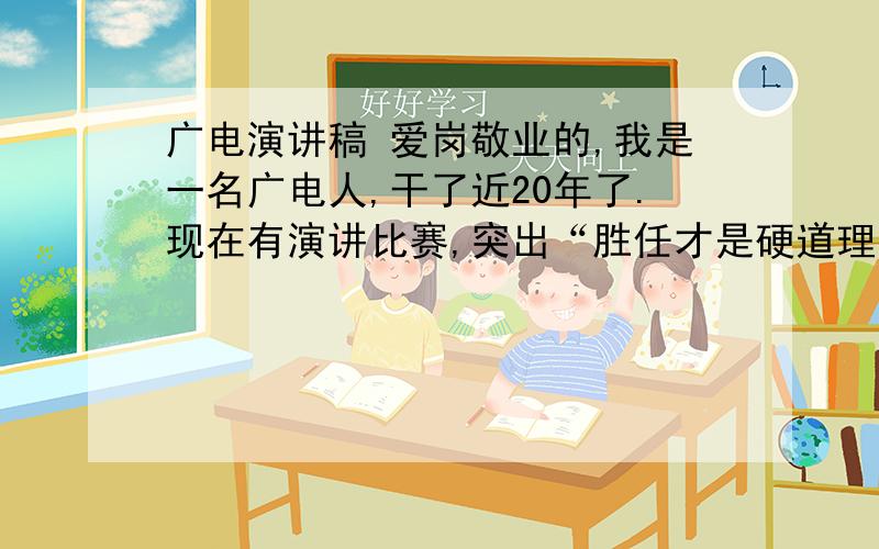 广电演讲稿 爱岗敬业的,我是一名广电人,干了近20年了.现在有演讲比赛,突出“胜任才是硬道理”“争做优秀员工”这样类型的爱岗敬业的稿子,有分的,如果好会多给一些!