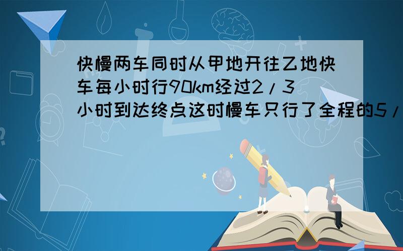 快慢两车同时从甲地开往乙地快车每小时行90km经过2/3小时到达终点这时慢车只行了全程的5/6慢车行多少千米