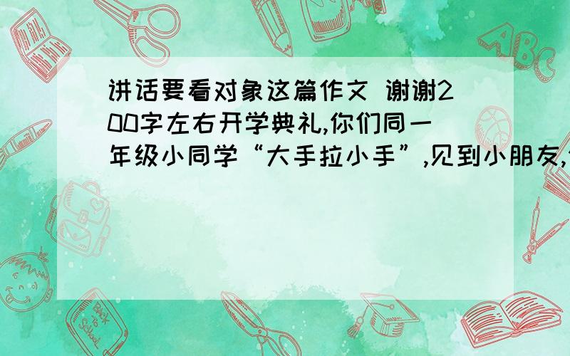 讲话要看对象这篇作文 谢谢200字左右开学典礼,你们同一年级小同学“大手拉小手”,见到小朋友,你想他们介绍些什么情况?这是作文！