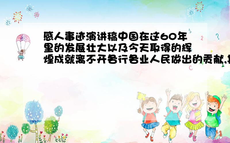 感人事迹演讲稿中国在这60年里的发展壮大以及今天取得的辉煌成就离不开各行各业人民做出的贡献,其中有一些人做出的贡献更加突出,例如一些杰出的政治家、科学家、奥运会金牌获得者.