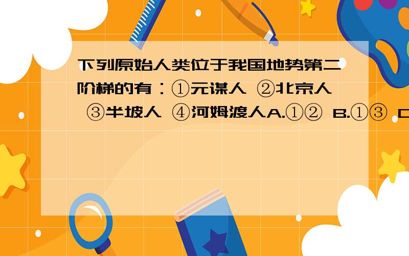 下列原始人类位于我国地势第二阶梯的有：①元谋人 ②北京人 ③半坡人 ④河姆渡人A.①② B.①③ C.②③ D.③④