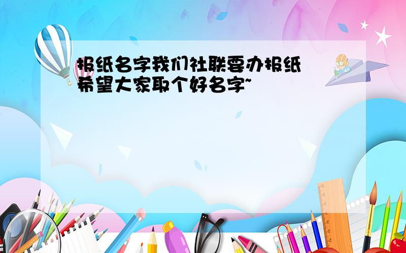 报纸名字我们社联要办报纸  希望大家取个好名字~