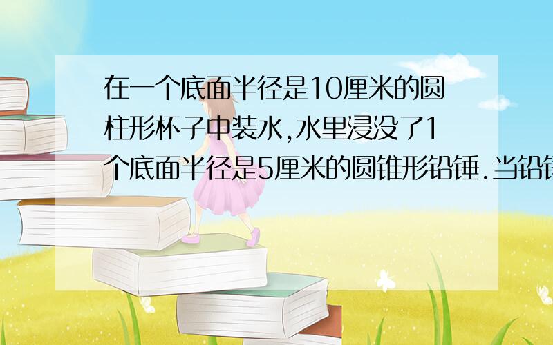 在一个底面半径是10厘米的圆柱形杯子中装水,水里浸没了1个底面半径是5厘米的圆锥形铅锤.当铅锤从杯中取取出后,杯里水面下降了5厘米.铅锤高多少厘米