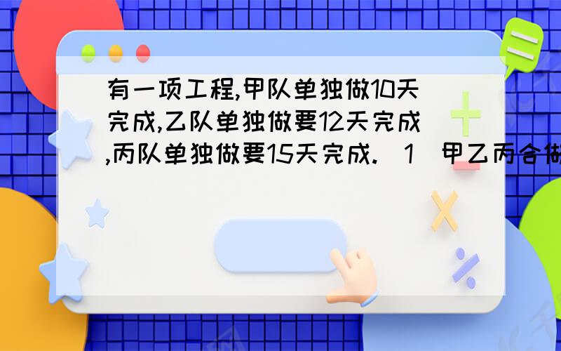 有一项工程,甲队单独做10天完成,乙队单独做要12天完成,丙队单独做要15天完成.（1）甲乙丙合做了2天,完成了（）,还剩下（）（2）甲乙丙做了3天,完成了（）,还剩下（）