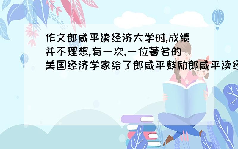 作文郎咸平读经济大学时,成绩并不理想,有一次,一位著名的美国经济学家给了郎咸平鼓励郎咸平读经济大学时,成绩并不理想,有一次,一位著名的美国经济学家给了郎咸平鼓励,说郎咸平如此有