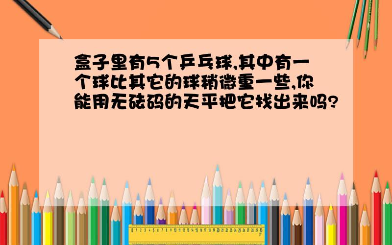 盒子里有5个乒乓球,其中有一个球比其它的球稍微重一些,你能用无砝码的天平把它找出来吗?