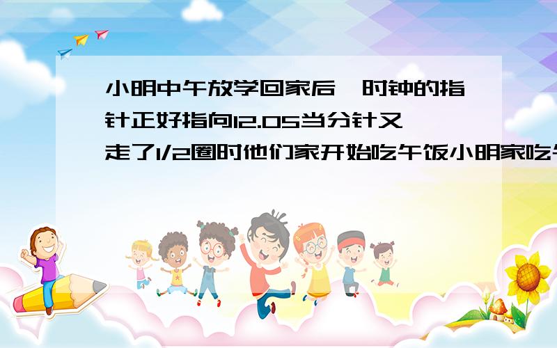 小明中午放学回家后,时钟的指针正好指向12.05当分针又走了1/2圈时他们家开始吃午饭小明家吃午饭的时间是