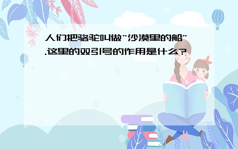 人们把骆驼叫做“沙漠里的船”.这里的双引号的作用是什么?