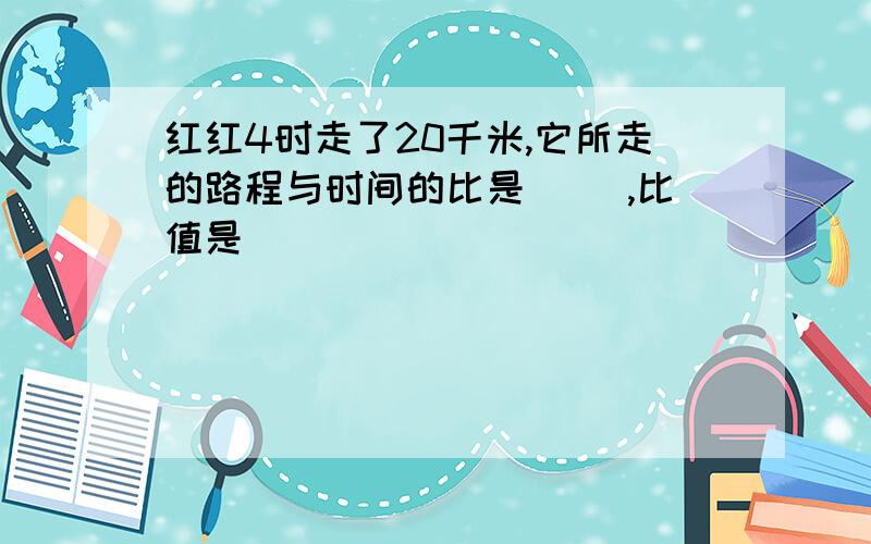 红红4时走了20千米,它所走的路程与时间的比是（ ）,比值是（ ）