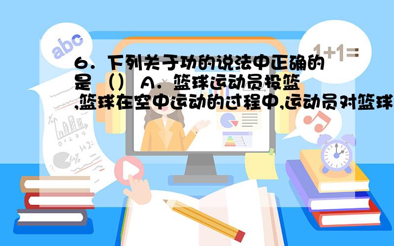 6．下列关于功的说法中正确的是 （） A．篮球运动员投篮,篮球在空中运动的过程中,运动员对篮球做了功 B．摄影师端着照相机为为人照像的过程中,摄影师用力对照相机做了功 C．雨滴从高