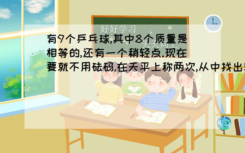 有9个乒乓球,其中8个质量是相等的,还有一个稍轻点.现在要就不用砝码,在天平上称两次,从中找出轻的乒乓球.