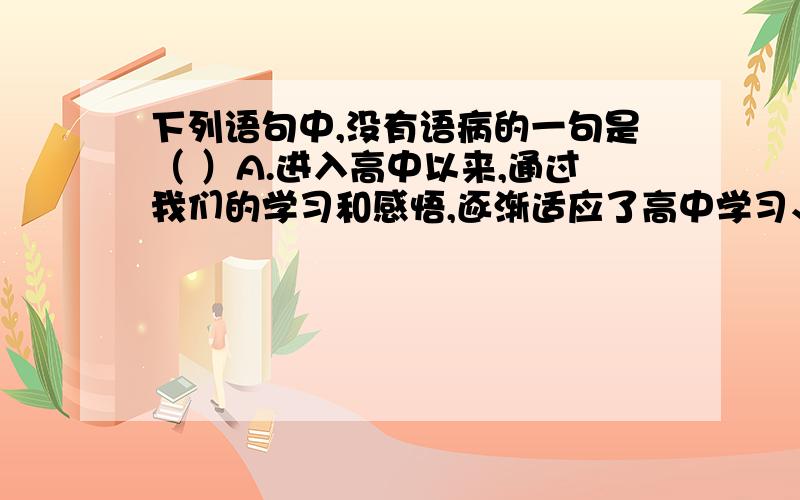 下列语句中,没有语病的一句是（ ）A.进入高中以来,通过我们的学习和感悟,逐渐适应了高中学习、生活的节奏,只要持之以恒,互帮互助,就没有做不好的事B.如果国家只重视发展高速和其他的