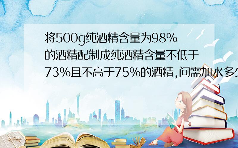 将500g纯酒精含量为98%的酒精配制成纯酒精含量不低于73%且不高于75%的酒精,问需加水多少千克.题没有输错,书上就是这么写的.检查n遍了（一本七年级的暑假生活）.