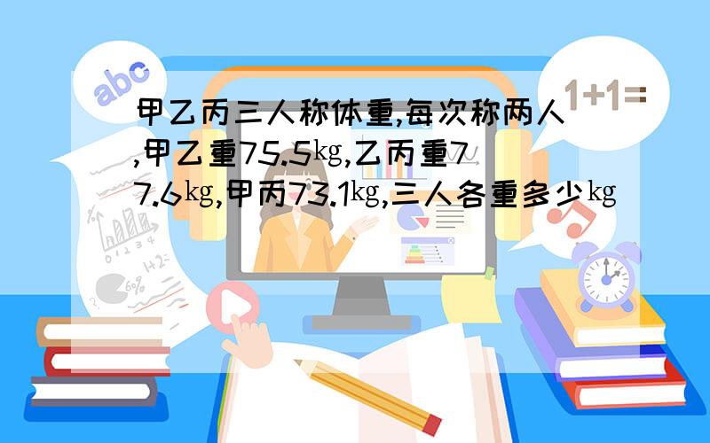 甲乙丙三人称体重,每次称两人,甲乙重75.5㎏,乙丙重77.6㎏,甲丙73.1㎏,三人各重多少㎏