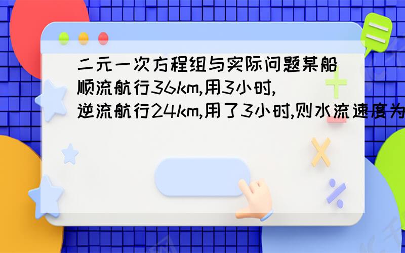 二元一次方程组与实际问题某船顺流航行36km,用3小时,逆流航行24km,用了3小时,则水流速度为          ?   船在静水中的速度为   ?设：船的静水速度是a千米/小时,水流速度B千米/小时只要{算式    {