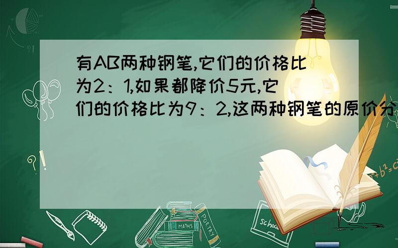 有AB两种钢笔,它们的价格比为2：1,如果都降价5元,它们的价格比为9：2,这两种钢笔的原价分别是多少?