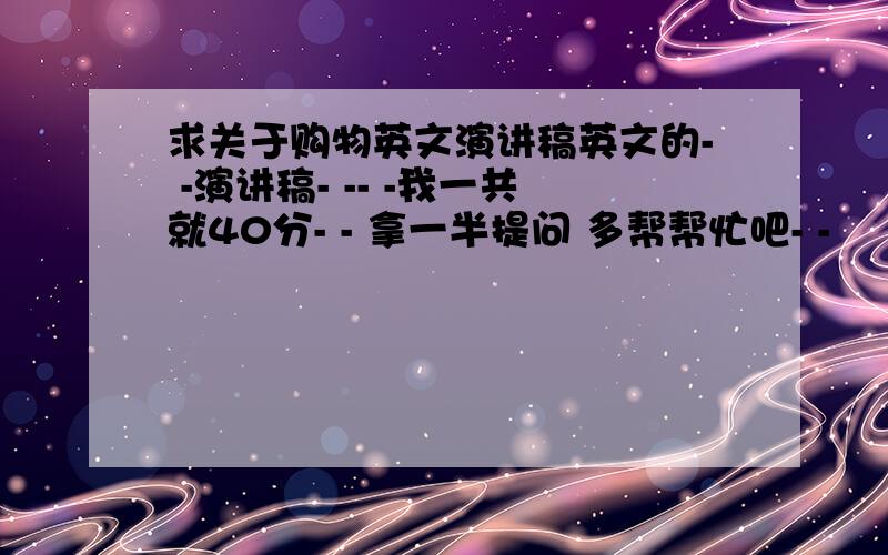 求关于购物英文演讲稿英文的- -演讲稿- -- -我一共就40分- - 拿一半提问 多帮帮忙吧- -