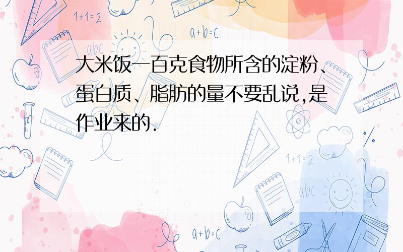 大米饭一百克食物所含的淀粉、蛋白质、脂肪的量不要乱说,是作业来的.