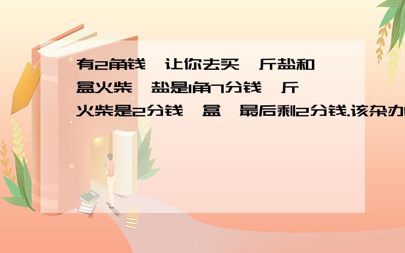 有2角钱,让你去买一斤盐和一盒火柴,盐是1角7分钱一斤,火柴是2分钱一盒,最后剩2分钱.该杂办啊一个纯数学题